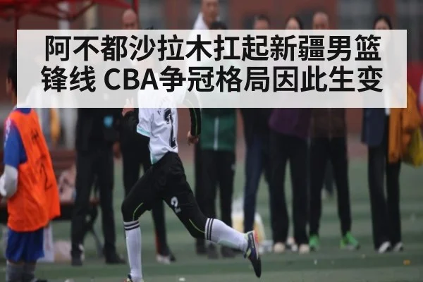 阿不都沙拉木扛起新疆男篮锋线 CBA争冠格局因此生变