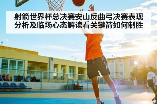 射箭世界杯总决赛安山反曲弓决赛表现分析及临场心态解读看关键箭如何制胜