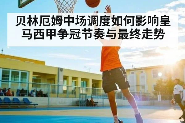 贝林厄姆中场调度如何影响皇马西甲争冠节奏与最终走势