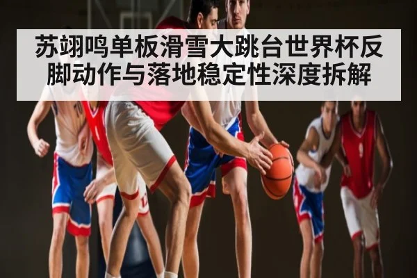 苏翊鸣单板滑雪大跳台世界杯反脚动作与落地稳定性深度拆解