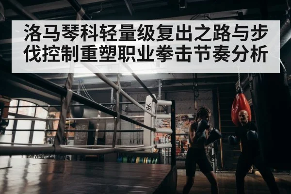 洛马琴科轻量级复出之路与步伐控制重塑职业拳击节奏分析